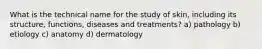 What is the technical name for the study of skin, including its structure, functions, diseases and treatments? a) pathology b) etiology c) anatomy d) dermatology