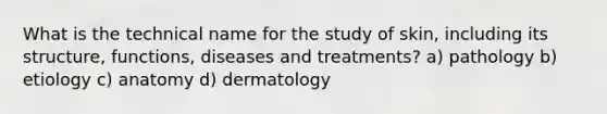 What is the technical name for the study of skin, including its structure, functions, diseases and treatments? a) pathology b) etiology c) anatomy d) dermatology