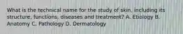 What is the technical name for the study of skin, including its structure, functions, diseases and treatment? A. Etiology B. Anatomy C. Pathology D. Dermatology