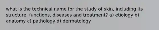 what is the technical name for the study of skin, including its structure, functions, diseases and treatment? a) etiology b) anatomy c) pathology d) dermatology