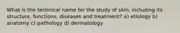 What is the technical name for the study of skin, including its structure, functions, diseases and treatment? a) etiology b) anatomy c) pathology d) dermatology