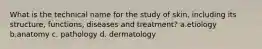 What is the technical name for the study of skin, including its structure, functions, diseases and treatment? a.etiology b.anatomy c. pathology d. dermatology