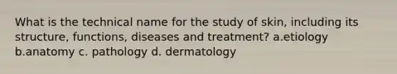 What is the technical name for the study of skin, including its structure, functions, diseases and treatment? a.etiology b.anatomy c. pathology d. dermatology