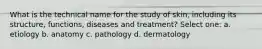 What is the technical name for the study of skin, including its structure, functions, diseases and treatment? Select one: a. etiology b. anatomy c. pathology d. dermatology