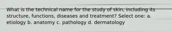 What is the technical name for the study of skin, including its structure, functions, diseases and treatment? Select one: a. etiology b. anatomy c. pathology d. dermatology