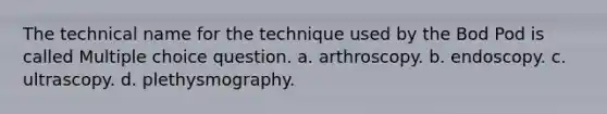 The technical name for the technique used by the Bod Pod is called Multiple choice question. a. arthroscopy. b. endoscopy. c. ultrascopy. d. plethysmography.