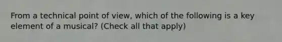 From a technical point of view, which of the following is a key element of a musical? (Check all that apply)