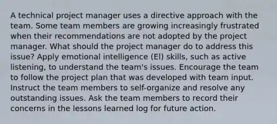 A technical project manager uses a directive approach with the team. Some team members are growing increasingly frustrated when their recommendations are not adopted by the project manager. What should the project manager do to address this issue? Apply emotional intelligence (El) skills, such as active listening, to understand the team's issues. Encourage the team to follow the project plan that was developed with team input. Instruct the team members to self-organize and resolve any outstanding issues. Ask the team members to record their concerns in the lessons learned log for future action.