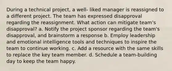 During a technical project, a well- liked manager is reassigned to a different project. The team has expressed disapproval regarding the reassignment. What action can mitigate team's disapproval? a. Notify the project sponsor regarding the team's disapproval, and brainstorm a response b. Employ leadership and emotional intelligence tools and techniques to inspire the team to continue working. c. Add a resource with the same skills to replace the key team member. d. Schedule a team-building day to keep the team happy.