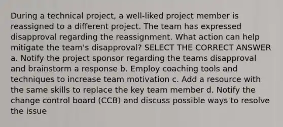 During a technical project, a well-liked project member is reassigned to a different project. The team has expressed disapproval regarding the reassignment. What action can help mitigate the team's disapproval? SELECT THE CORRECT ANSWER a. Notify the project sponsor regarding the teams disapproval and brainstorm a response b. Employ coaching tools and techniques to increase team motivation c. Add a resource with the same skills to replace the key team member d. Notify the change control board (CCB) and discuss possible ways to resolve the issue