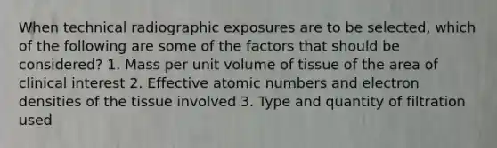 When technical radiographic exposures are to be selected, which of the following are some of the factors that should be considered? 1. Mass per unit volume of tissue of the area of clinical interest 2. Effective atomic numbers and electron densities of the tissue involved 3. Type and quantity of filtration used