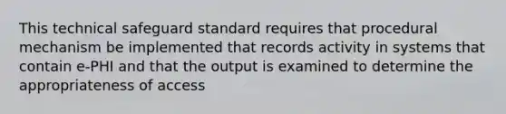 This technical safeguard standard requires that procedural mechanism be implemented that records activity in systems that contain e-PHI and that the output is examined to determine the appropriateness of access