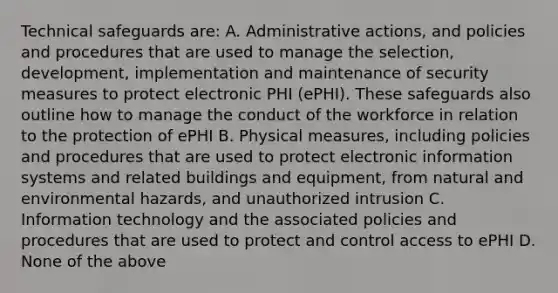 Technical safeguards are: A. Administrative actions, and policies and procedures that are used to manage the selection, development, implementation and maintenance of security measures to protect electronic PHI (ePHI). These safeguards also outline how to manage the conduct of the workforce in relation to the protection of ePHI B. Physical measures, including policies and procedures that are used to protect electronic information systems and related buildings and equipment, from natural and environmental hazards, and unauthorized intrusion C. Information technology and the associated policies and procedures that are used to protect and control access to ePHI D. None of the above