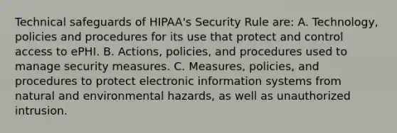 Technical safeguards of HIPAA's Security Rule are: A. Technology, policies and procedures for its use that protect and control access to ePHI. B. Actions, policies, and procedures used to manage security measures. C. Measures, policies, and procedures to protect electronic information systems from natural and environmental hazards, as well as unauthorized intrusion.