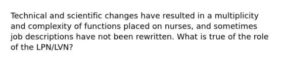 Technical and scientific changes have resulted in a multiplicity and complexity of functions placed on nurses, and sometimes job descriptions have not been rewritten. What is true of the role of the LPN/LVN?