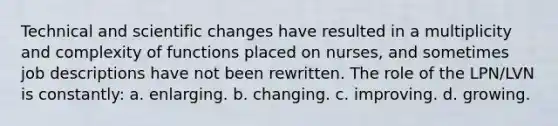 Technical and scientific changes have resulted in a multiplicity and complexity of functions placed on nurses, and sometimes job descriptions have not been rewritten. The role of the LPN/LVN is constantly: a. enlarging. b. changing. c. improving. d. growing.