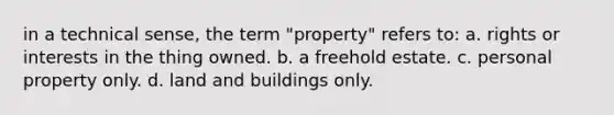 in a technical sense, the term "property" refers to: a. rights or interests in the thing owned. b. a freehold estate. c. personal property only. d. land and buildings only.