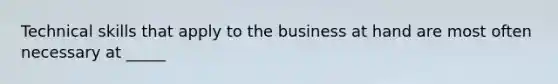 Technical skills that apply to the business at hand are most often necessary at _____