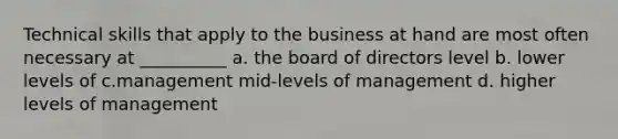 Technical skills that apply to the business at hand are most often necessary at __________ a. the board of directors level b. lower levels of c.management mid-levels of management d. higher levels of management