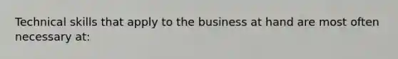 Technical skills that apply to the business at hand are most often necessary at: