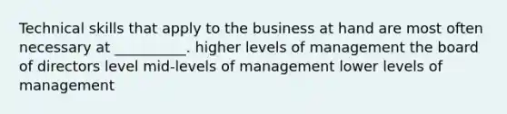 Technical skills that apply to the business at hand are most often necessary at __________. higher levels of management the board of directors level mid-levels of management lower levels of management