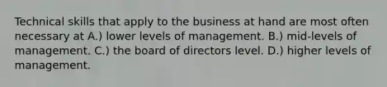 Technical skills that apply to the business at hand are most often necessary at A.) lower levels of management. B.) mid-levels of management. C.) the board of directors level. D.) higher levels of management.