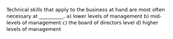 Technical skills that apply to the business at hand are most often necessary at __________. a) lower levels of management b) mid-levels of management c) the board of directors level d) higher levels of management