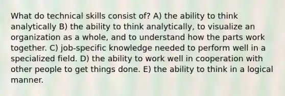 What do technical skills consist of? A) the ability to think analytically B) the ability to think analytically, to visualize an organization as a whole, and to understand how the parts work together. C) job-specific knowledge needed to perform well in a specialized field. D) the ability to work well in cooperation with other people to get things done. E) the ability to think in a logical manner.