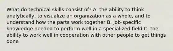 What do technical skills consist of? A. the ability to think analytically, to visualize an organization as a whole, and to understand how the parts work together B. job-specific knowledge needed to perform well in a specialized field C. the ability to work well in cooperation with other people to get things done