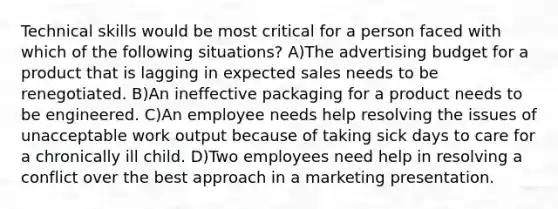 Technical skills would be most critical for a person faced with which of the following situations? A)The advertising budget for a product that is lagging in expected sales needs to be renegotiated. B)An ineffective packaging for a product needs to be engineered. C)An employee needs help resolving the issues of unacceptable work output because of taking sick days to care for a chronically ill child. D)Two employees need help in resolving a conflict over the best approach in a marketing presentation.