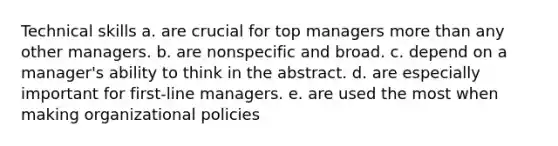 Technical skills a. are crucial for top managers more than any other managers. b. are nonspecific and broad. c. depend on a manager's ability to think in the abstract. d. are especially important for first-line managers. e. are used the most when making organizational policies