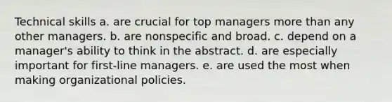 Technical skills a. are crucial for top managers more than any other managers. b. are nonspecific and broad. c. depend on a manager's ability to think in the abstract. d. are especially important for first-line managers. e. are used the most when making organizational policies.