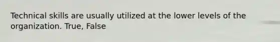 Technical skills are usually utilized at the lower levels of the organization. True, False