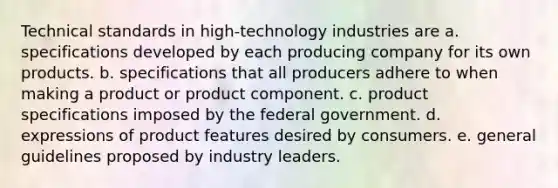 Technical standards in high-technology industries are a. specifications developed by each producing company for its own products. b. specifications that all producers adhere to when making a product or product component. c. product specifications imposed by the federal government. d. expressions of product features desired by consumers. e. general guidelines proposed by industry leaders.