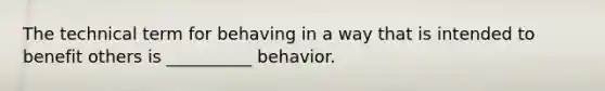 The technical term for behaving in a way that is intended to benefit others is __________ behavior.