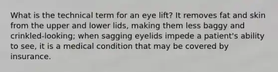 What is the technical term for an eye lift? It removes fat and skin from the upper and lower lids, making them less baggy and crinkled-looking; when sagging eyelids impede a patient's ability to see, it is a medical condition that may be covered by insurance.