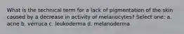 What is the technical term for a lack of pigmentation of the skin caused by a decrease in activity of melanocytes? Select one: a. acne b. verruca c. leukoderma d. melanoderma