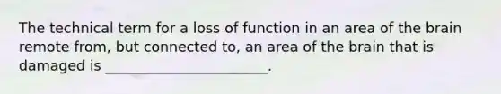 The technical term for a loss of function in an area of the brain remote from, but connected to, an area of the brain that is damaged is _______________________.