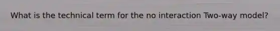 What is the technical term for the no interaction Two-way model?