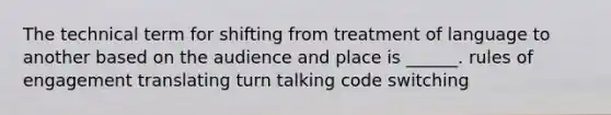 The technical term for shifting from treatment of language to another based on the audience and place is ______. rules of engagement translating turn talking code switching