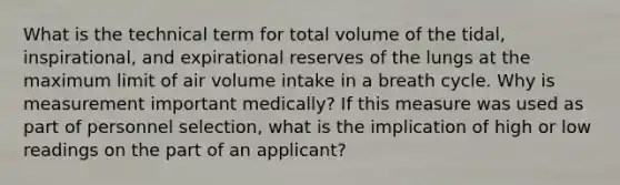 What is the technical term for total volume of the tidal, inspirational, and expirational reserves of the lungs at the maximum limit of air volume intake in a breath cycle. Why is measurement important medically? If this measure was used as part of personnel selection, what is the implication of high or low readings on the part of an applicant?