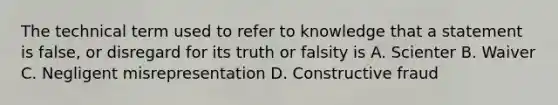 The technical term used to refer to knowledge that a statement is false, or disregard for its truth or falsity is A. Scienter B. Waiver C. Negligent misrepresentation D. Constructive fraud