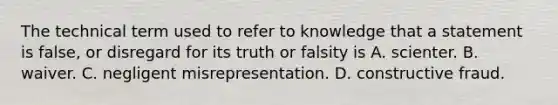 The technical term used to refer to knowledge that a statement is false, or disregard for its truth or falsity is A. scienter. B. waiver. C. negligent misrepresentation. D. constructive fraud.