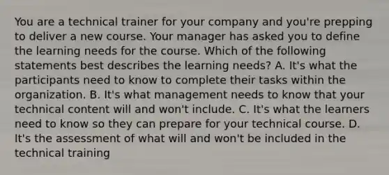 You are a technical trainer for your company and you're prepping to deliver a new course. Your manager has asked you to define the learning needs for the course. Which of the following statements best describes the learning needs? A. It's what the participants need to know to complete their tasks within the organization. B. It's what management needs to know that your technical content will and won't include. C. It's what the learners need to know so they can prepare for your technical course. D. It's the assessment of what will and won't be included in the technical training