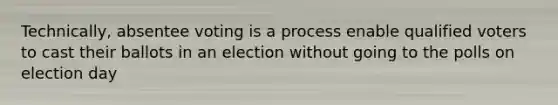 Technically, absentee voting is a process enable qualified voters to cast their ballots in an election without going to the polls on election day