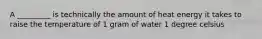 A _________ is technically the amount of heat energy it takes to raise the temperature of 1 gram of water 1 degree celsius