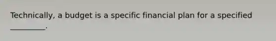 Technically, a budget is a specific financial plan for a specified _________.