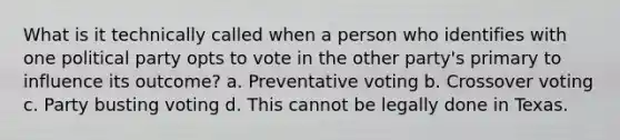 What is it technically called when a person who identifies with one political party opts to vote in the other party's primary to influence its outcome? a. Preventative voting b. Crossover voting c. Party busting voting d. This cannot be legally done in Texas.