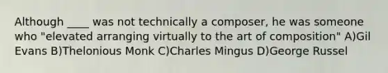 Although ____ was not technically a composer, he was someone who "elevated arranging virtually to the art of composition" A)Gil Evans B)Thelonious Monk C)Charles Mingus D)George Russel