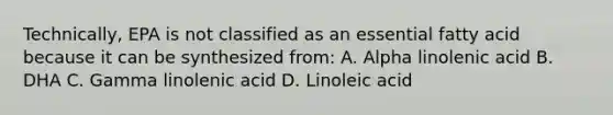 Technically, EPA is not classified as an essential fatty acid because it can be synthesized from: A. Alpha linolenic acid B. DHA C. Gamma linolenic acid D. Linoleic acid